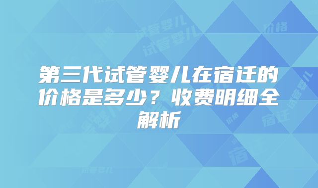 第三代试管婴儿在宿迁的价格是多少？收费明细全解析