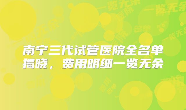 南宁三代试管医院全名单揭晓，费用明细一览无余