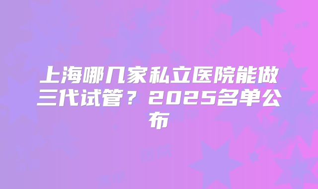 上海哪几家私立医院能做三代试管?2025名单公布