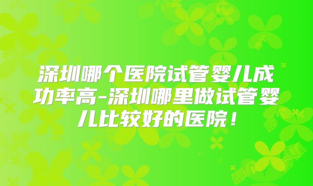 深圳哪个医院试管婴儿成功率高-深圳哪里做试管婴儿比较好的医院！