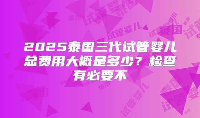 2025泰国三代试管婴儿总费用大概是多少？检查有必要不