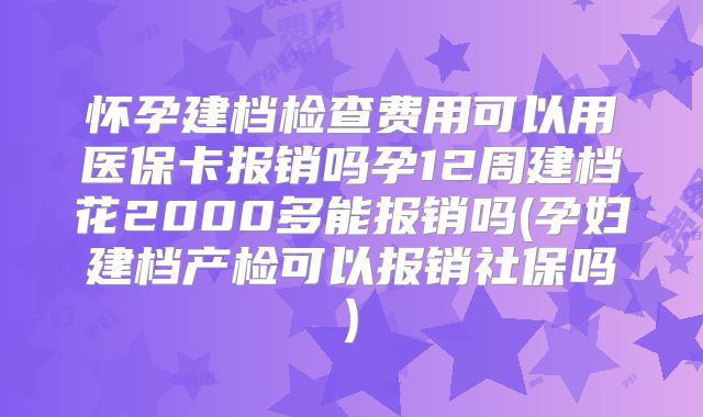 怀孕建档检查费用可以用医保卡报销吗孕12周建档花2000多能报销吗(孕妇建档产检可以报销社保吗)