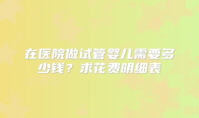 在医院做试管婴儿需要多少钱?求花费明细表
