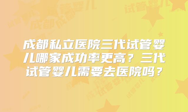成都私立医院三代试管婴儿哪家成功率更高?三代试管婴儿需要去医院吗?