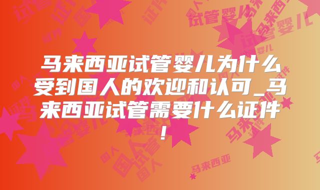 马来西亚试管婴儿为什么受到国人的欢迎和认可_马来西亚试管需要什么证件！