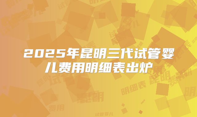 2025年昆明三代试管婴儿费用明细表出炉