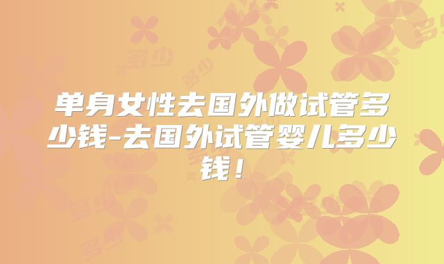 单身女性去国外做试管多少钱-去国外试管婴儿多少钱！