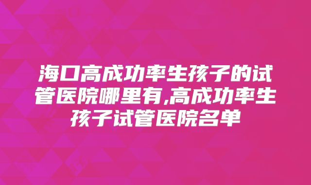 海口高成功率生孩子的试管医院哪里有,高成功率生孩子试管医院名单