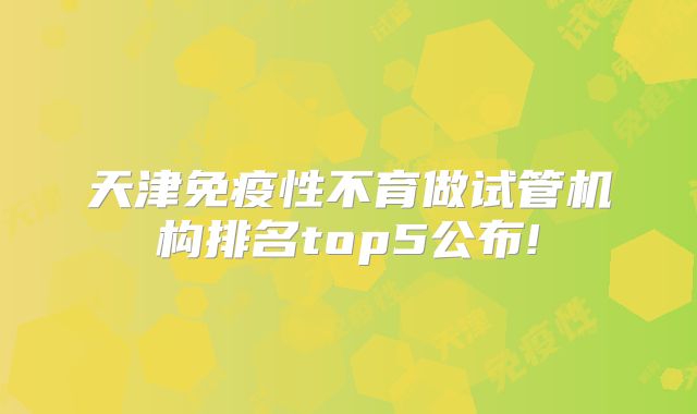 天津免疫性不育做试管机构排名top5公布!