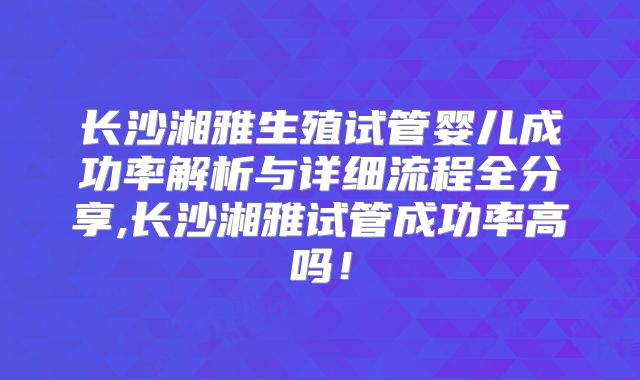 长沙湘雅生殖试管婴儿成功率解析与详细流程全分享,长沙湘雅试管成功率高吗！