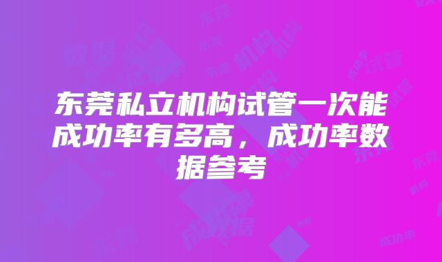 东莞私立机构试管一次能成功率有多高，成功率数据参考