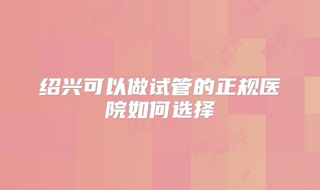 绍兴可以做试管的正规医院如何选择