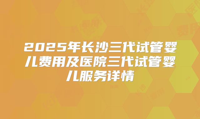 2025年长沙三代试管婴儿费用及医院三代试管婴儿服务详情
