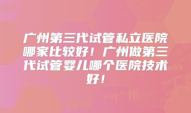 广州第三代试管私立医院哪家比较好!广州做第三代试管婴儿哪个医院技术好!
