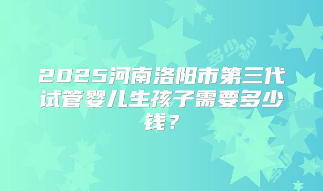 2025河南洛阳市第三代试管婴儿生孩子需要多少钱？