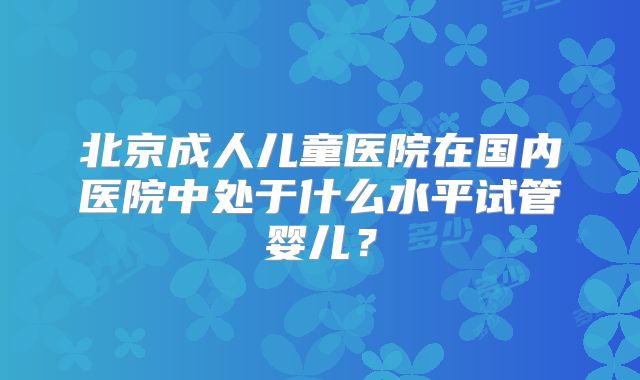 北京成人儿童医院在国内医院中处于什么水平试管婴儿？