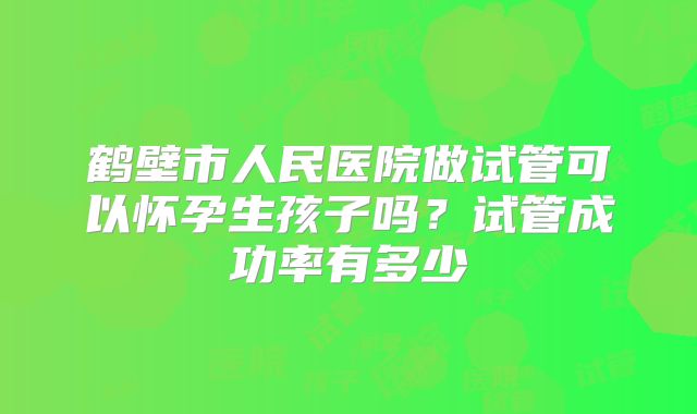 鹤壁市人民医院做试管可以怀孕生孩子吗？试管成功率有多少