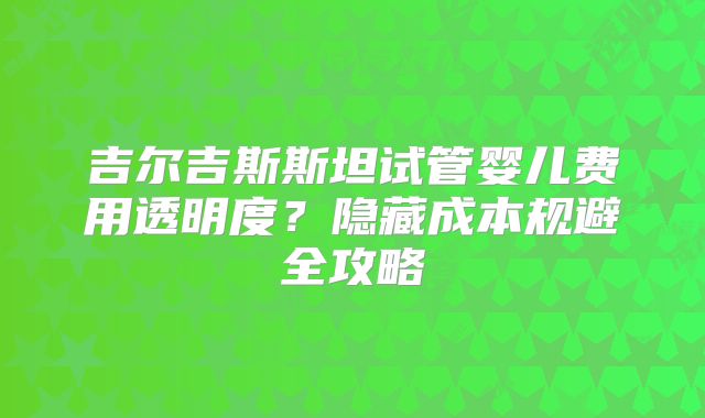 吉尔吉斯斯坦试管婴儿费用透明度？隐藏成本规避全攻略