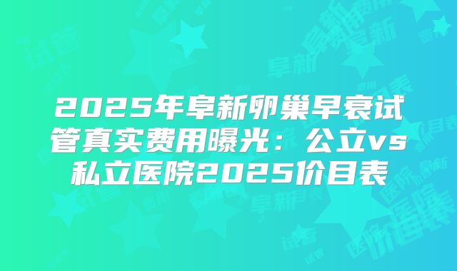 2025年阜新卵巢早衰试管真实费用曝光：公立vs私立医院2025价目表