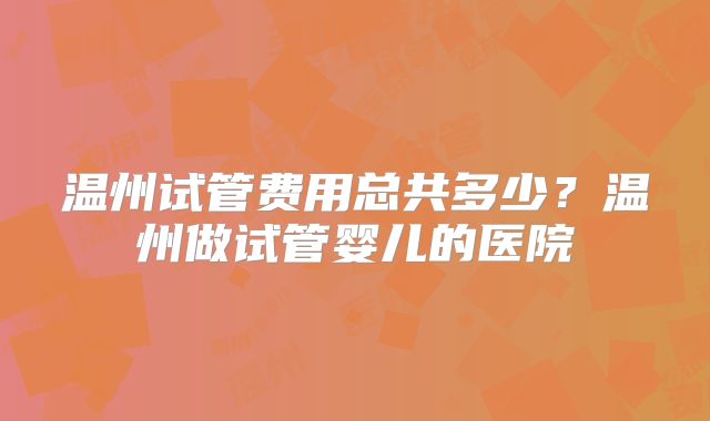 温州试管费用总共多少？温州做试管婴儿的医院