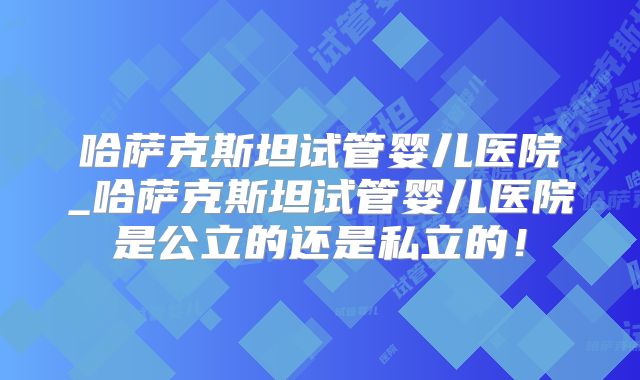 哈萨克斯坦试管婴儿医院_哈萨克斯坦试管婴儿医院是公立的还是私立的!