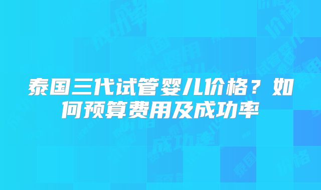 泰国三代试管婴儿价格?如何预算费用及成功率