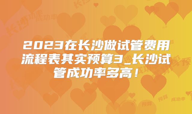 2023在长沙做试管费用流程表其实预算3_长沙试管成功率多高！