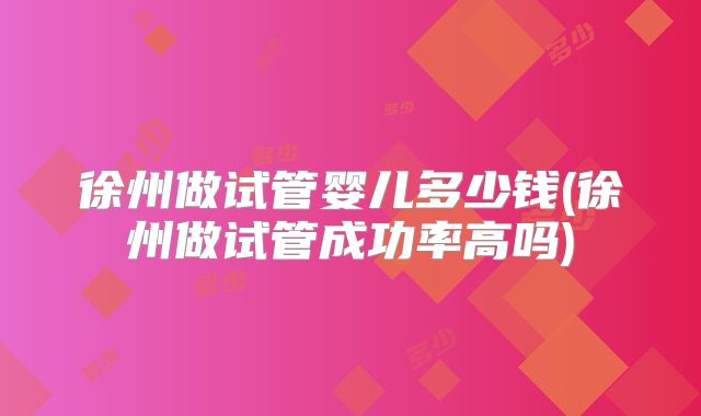 徐州做试管婴儿多少钱(徐州做试管成功率高吗)