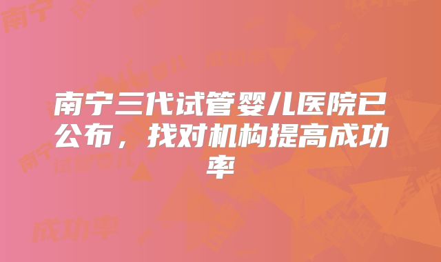 南宁三代试管婴儿医院已公布,找对机构提高成功率