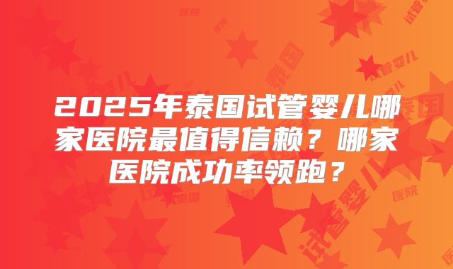 2025年泰国试管婴儿哪家医院最值得信赖？哪家医院成功率领跑？
