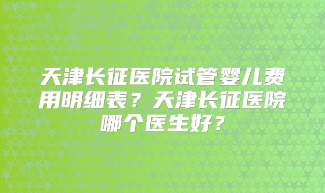 天津长征医院试管婴儿费用明细表?天津长征医院哪个医生好?