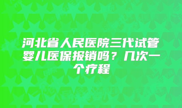 河北省人民医院三代试管婴儿医保报销吗？几次一个疗程