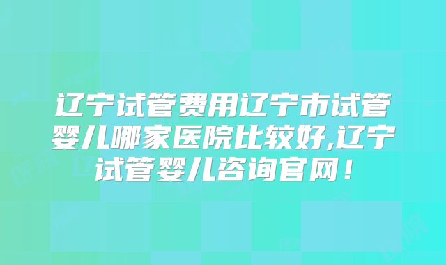 辽宁试管费用辽宁市试管婴儿哪家医院比较好,辽宁试管婴儿咨询官网！