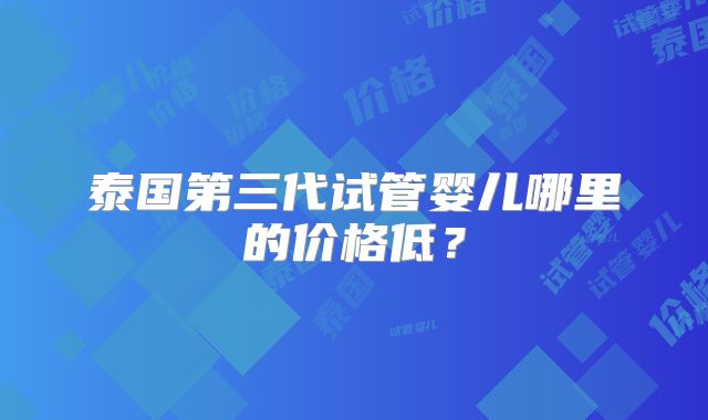 泰国第三代试管婴儿哪里的价格低？