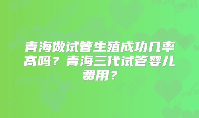 青海做试管生殖成功几率高吗?青海三代试管婴儿费用?
