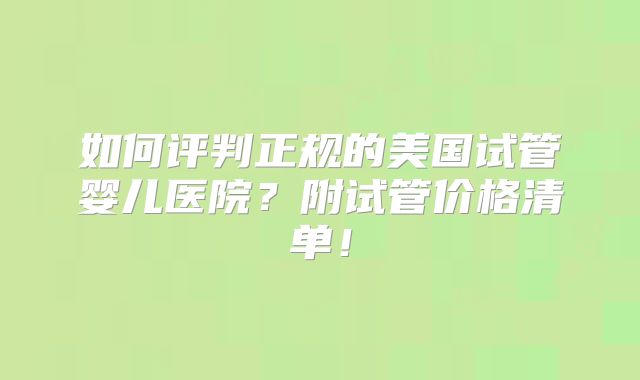 如何评判正规的美国试管婴儿医院?附试管价格清单!