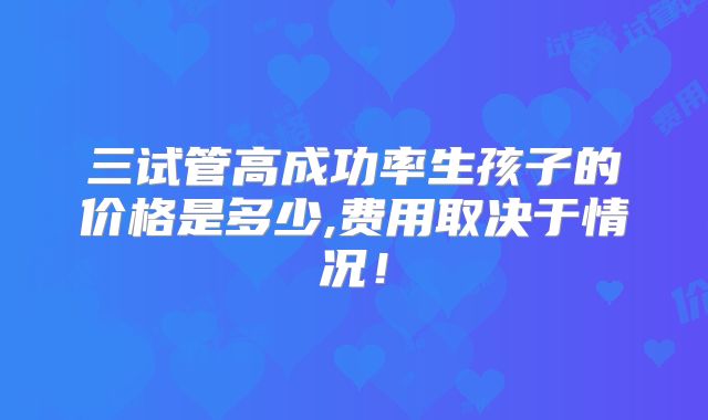 三试管高成功率生孩子的价格是多少,费用取决于情况!