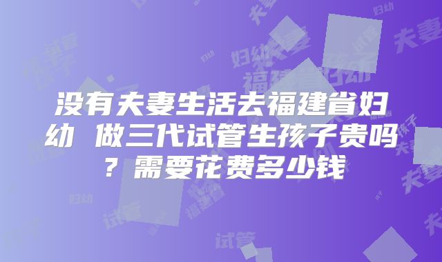 没有夫妻生活去福建省妇幼 做三代试管生孩子贵吗？需要花费多少钱