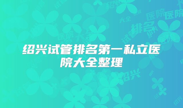 绍兴试管排名第一私立医院大全整理