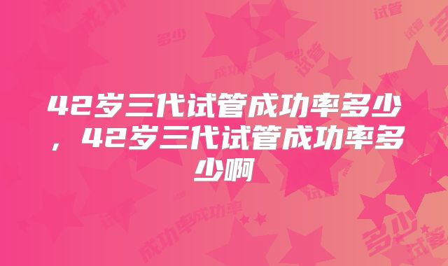 42岁三代试管成功率多少,42岁三代试管成功率多少啊