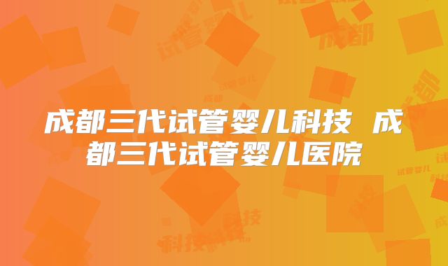 成都三代试管婴儿科技 成都三代试管婴儿医院