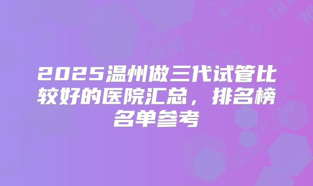 2025温州做三代试管比较好的医院汇总，排名榜名单参考