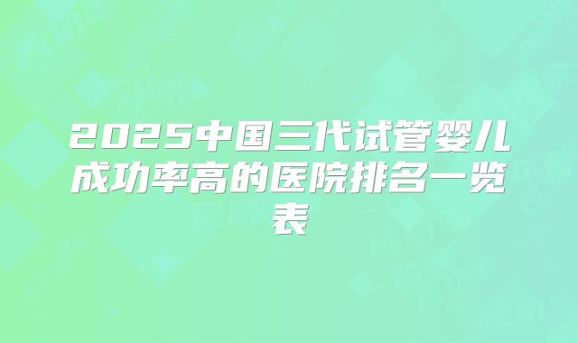 2025中国三代试管婴儿成功率高的医院排名一览表