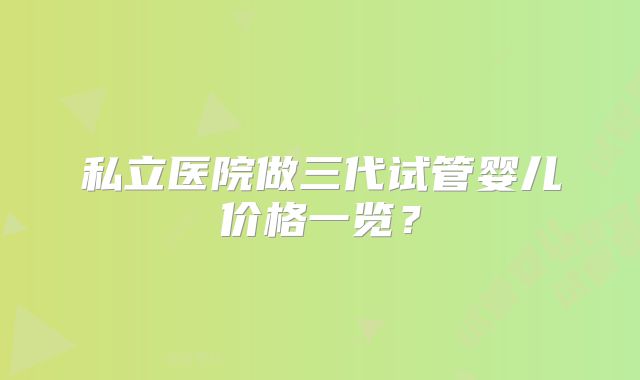 私立医院做三代试管婴儿价格一览?