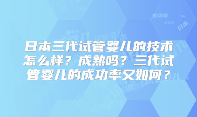 日本三代试管婴儿的技术怎么样？成熟吗？三代试管婴儿的成功率又如何？