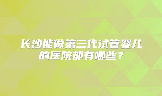 长沙能做第三代试管婴儿的医院都有哪些？