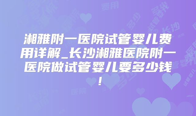 湘雅附一医院试管婴儿费用详解_长沙湘雅医院附一医院做试管婴儿要多少钱!