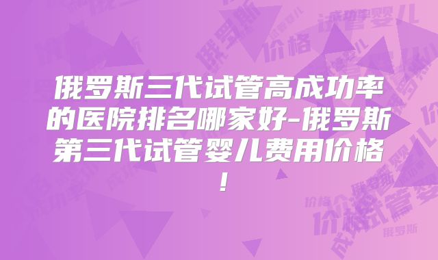俄罗斯三代试管高成功率的医院排名哪家好-俄罗斯第三代试管婴儿费用价格!