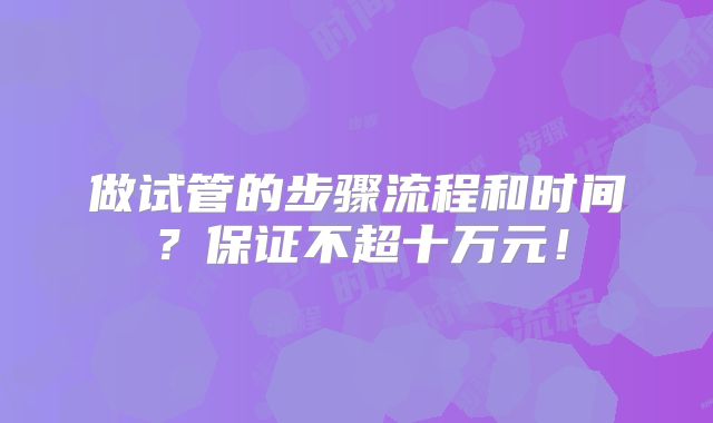 做试管的步骤流程和时间?保证不超十万元!