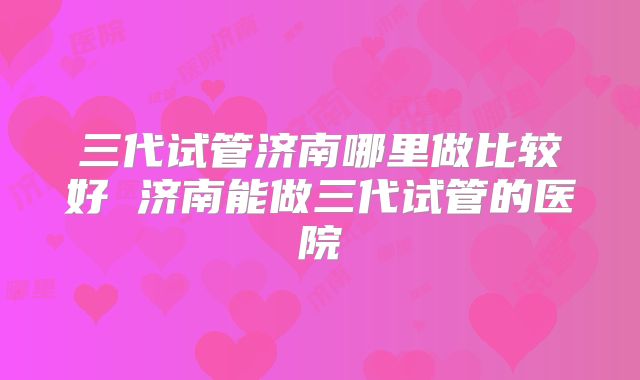 三代试管济南哪里做比较好 济南能做三代试管的医院